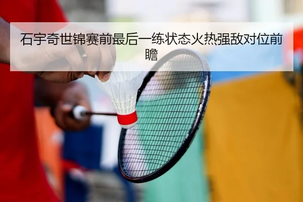 石宇奇世锦赛前最后一练状态火热强敌对位前瞻 - yibeisports